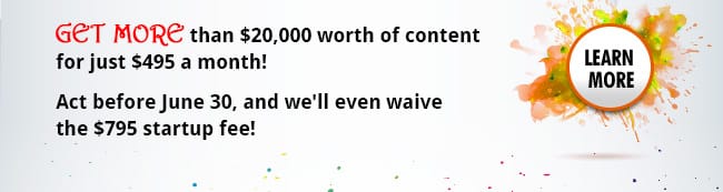Get more than $20,000 worth of content for just $495 a month! Act before June 30, and we'll even waive the $795 startup fee!