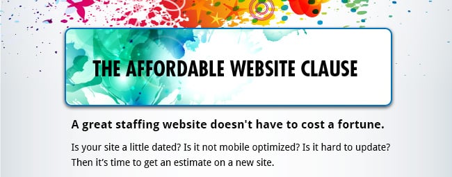 The Affordable Website Clause - A great staffing website doesn't have to cost a fortune. Is your site a little dated? Is it not mobile optimized? Is it hard to update? Then it’s time to get an estimate on a new site.